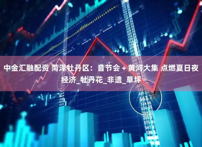 中金汇融配资 菏泽牡丹区：音节会＋黄河大集 点燃夏日夜经济_牡丹花_非遗_草坪