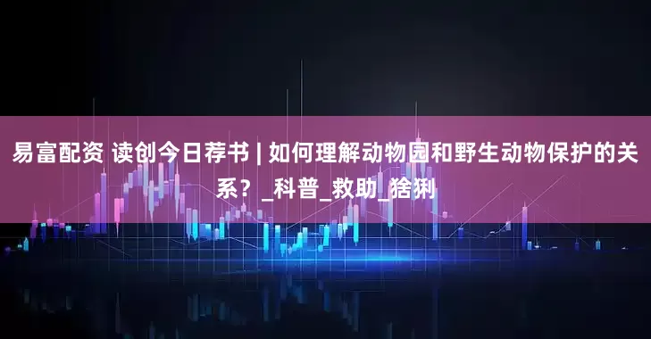 易富配资 读创今日荐书 | 如何理解动物园和野生动物保护的关系？_科普_救助_猞猁
