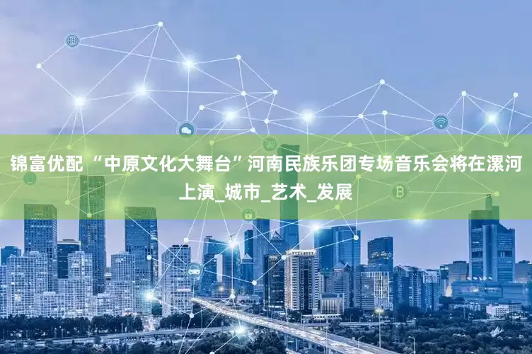 锦富优配 “中原文化大舞台”河南民族乐团专场音乐会将在漯河上演_城市_艺术_发展