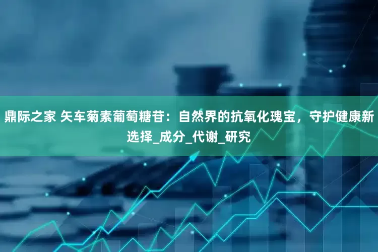 鼎际之家 矢车菊素葡萄糖苷：自然界的抗氧化瑰宝，守护健康新选择_成分_代谢_研究