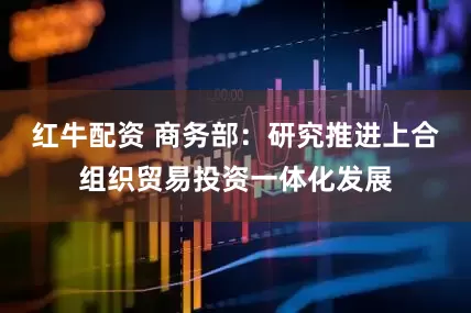 红牛配资 商务部：研究推进上合组织贸易投资一体化发展