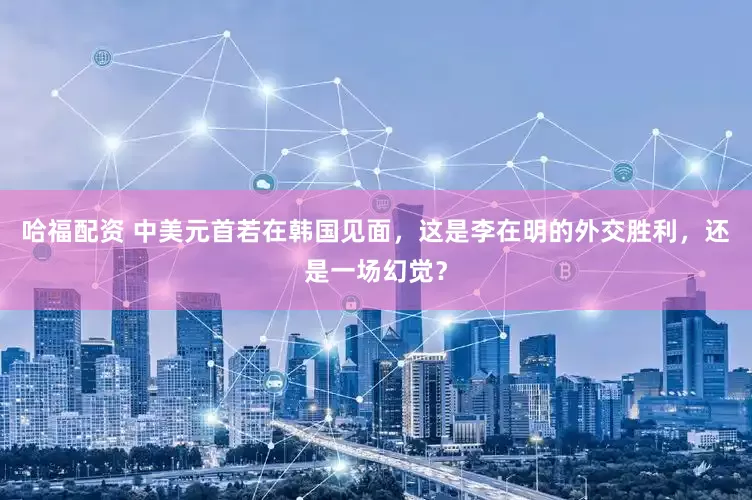 哈福配资 中美元首若在韩国见面，这是李在明的外交胜利，还是一场幻觉？