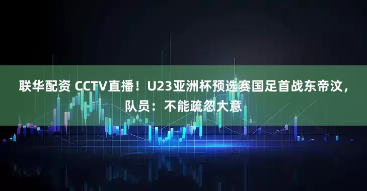 联华配资 CCTV直播！U23亚洲杯预选赛国足首战东帝汶，队员：不能疏忽大意
