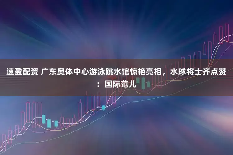 速盈配资 广东奥体中心游泳跳水馆惊艳亮相，水球将士齐点赞：国际范儿
