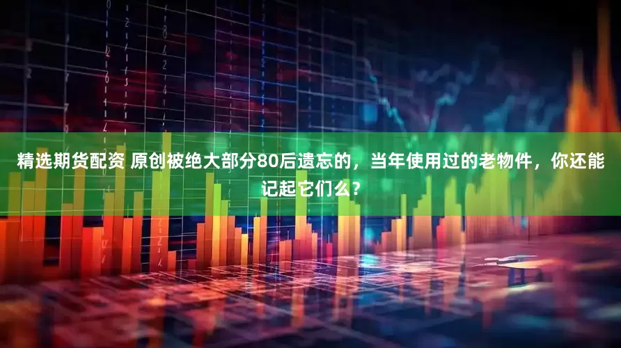 精选期货配资 原创被绝大部分80后遗忘的，当年使用过的老物件，你还能记起它们么？